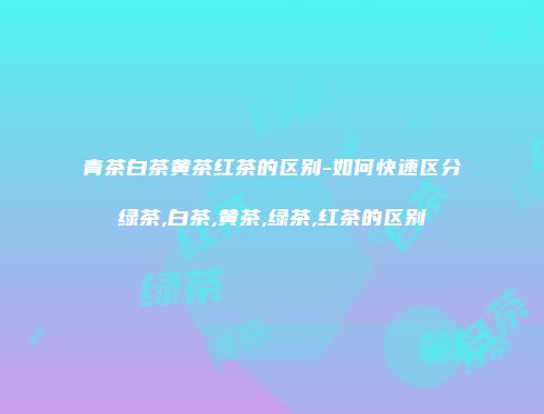 青茶白茶黄茶红茶的区别-如何快速区分绿茶,白茶,黄茶,绿茶,红茶的区别