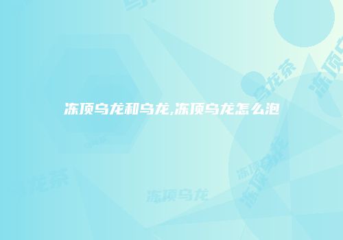 冻顶乌龙和乌龙,冻顶乌龙怎么泡