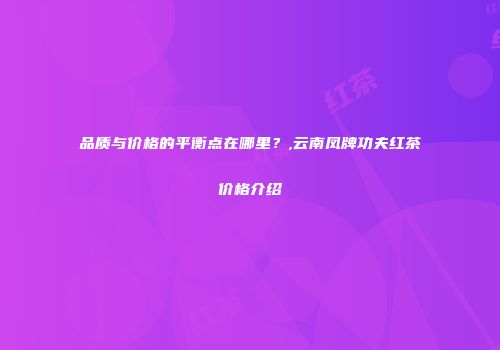 品质与价格的平衡点在哪里？,云南凤牌功夫红茶价格介绍
