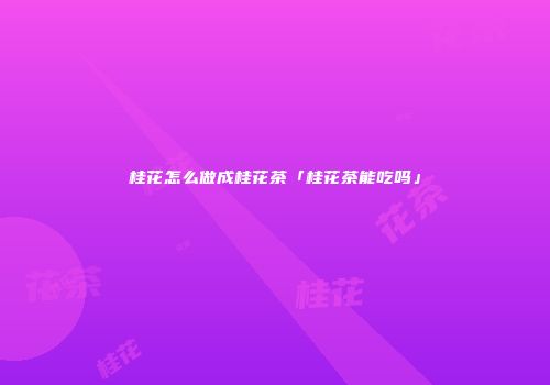 桂花怎么做成桂花茶「桂花茶能吃吗」