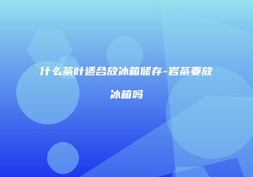 什么茶叶适合放冰箱储存-岩茶要放冰箱吗