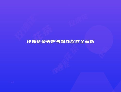 玫瑰花茶养护与制作保存全解析
