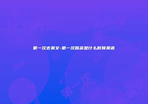 第一次去英文-第一次喝茶是什么时候英语