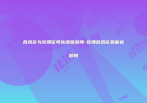 百合花与玫瑰花可以混搭茶吗-玫瑰百合花茶能祛斑吗
