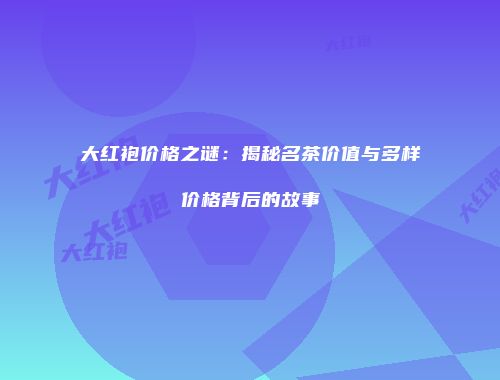 大红袍价格之谜：揭秘名茶价值与多样价格背后的故事
