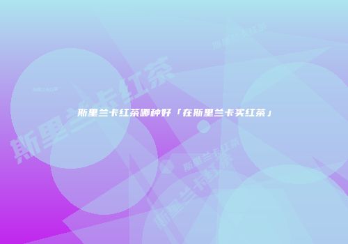 斯里兰卡红茶哪种好「在斯里兰卡买红茶」