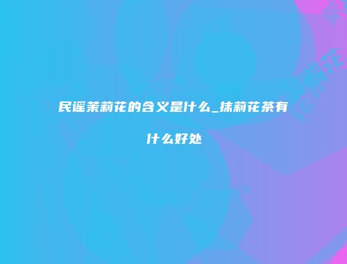 民谣茉莉花的含义是什么_抹莉花茶有什么好处