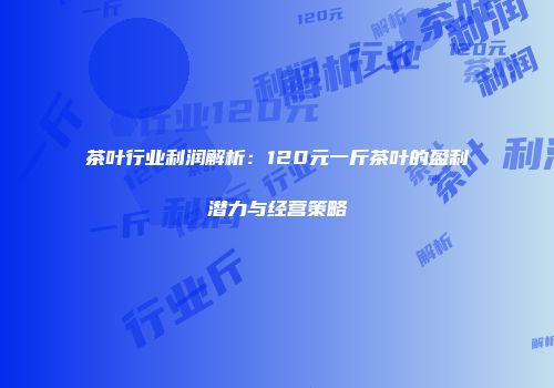 茶叶行业利润解析：120元一斤茶叶的盈利潜力与经营策略