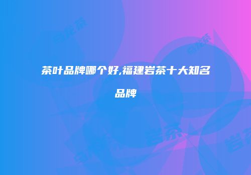 茶叶品牌哪个好,福建岩茶十大知名品牌