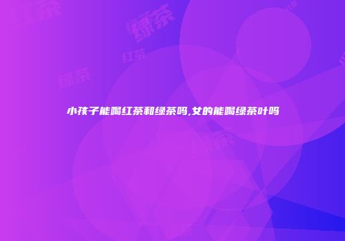 小孩子能喝红茶和绿茶吗,女的能喝绿茶叶吗