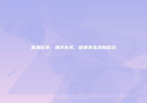 茉莉花茶：清火去火，健康茶生活新启示