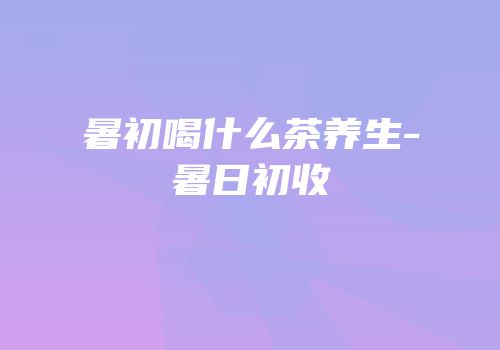 暑初喝什么茶养生-暑日初收