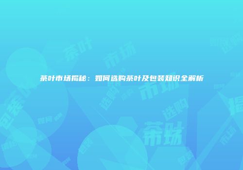 茶叶市场揭秘：如何选购茶叶及包装知识全解析