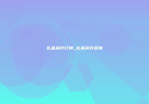 礼品茶叶订制_礼品茶叶定制