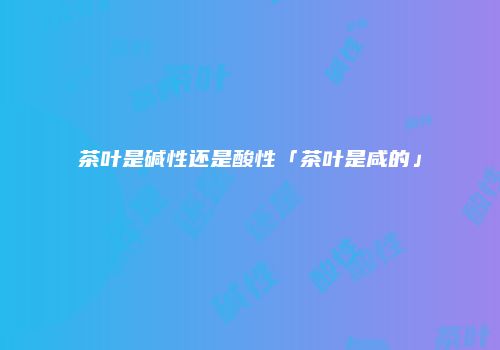 茶叶是碱性还是酸性「茶叶是咸的」