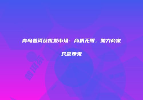 青岛普洱茶批发市场：商机无限，助力商家共赢未来