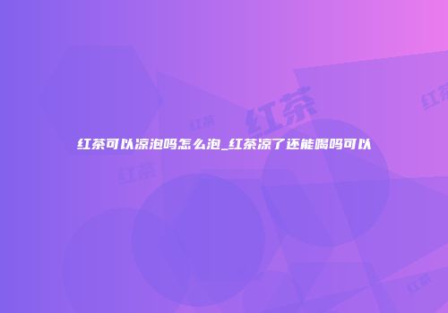 红茶可以凉泡吗怎么泡_红茶凉了还能喝吗可以