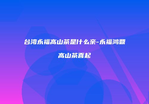 台湾永福高山茶是什么亲-永福鸿鼎高山茶喜起