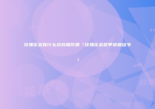 玫瑰花茶有什么功效和作用「玫瑰花茶散甲状腺结节」