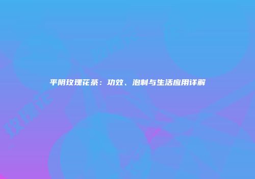 平阴玫瑰花茶：功效、泡制与生活应用详解