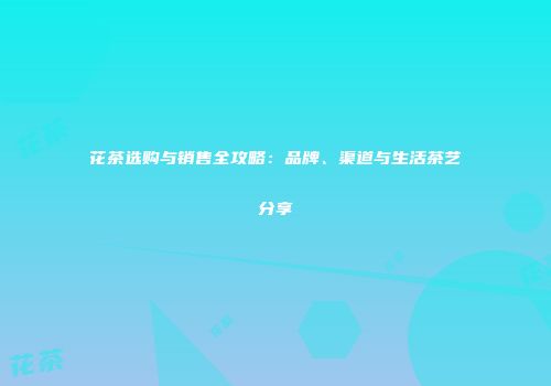 花茶选购与销售全攻略：品牌、渠道与生活茶艺分享