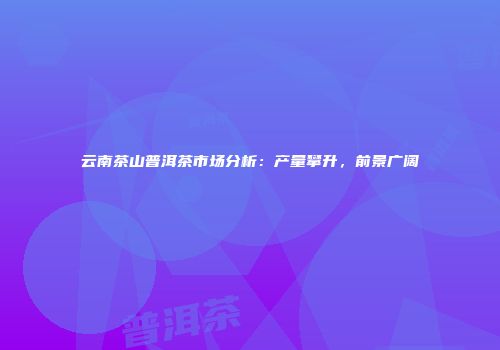 云南茶山普洱茶市场分析：产量攀升，前景广阔