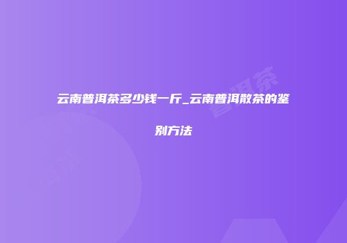 云南普洱茶多少钱一斤_云南普洱散茶的鉴别方法