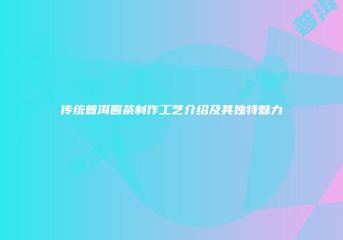 传统普洱圆茶制作工艺介绍及其独特魅力