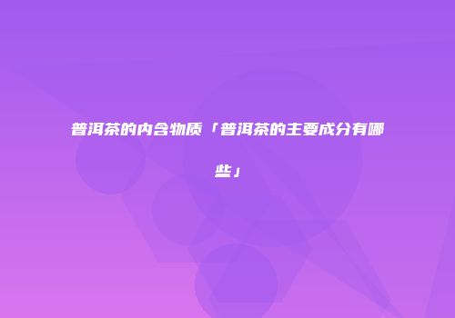 普洱茶的内含物质「普洱茶的主要成分有哪些」