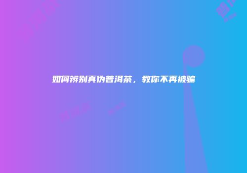 如何辨别真伪普洱茶，教你不再被骗