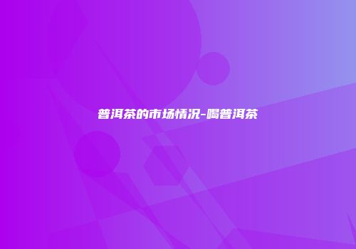 普洱茶的市场情况-喝普洱茶