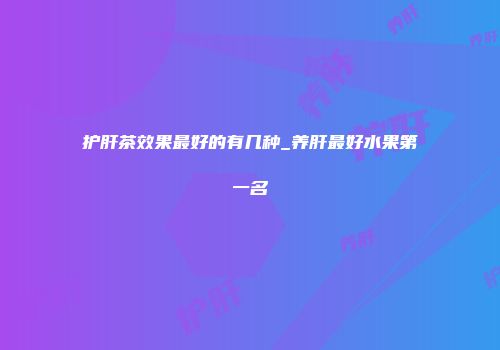 护肝茶效果最好的有几种_养肝最好水果第一名