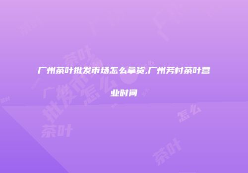 广州茶叶批发市场怎么拿货,广州芳村茶叶营业时间