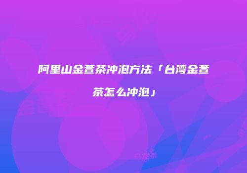 阿里山金萱茶冲泡方法「台湾金萱茶怎么冲泡」