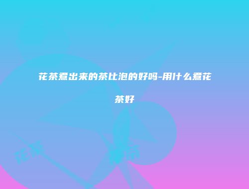 花茶煮出来的茶比泡的好吗-用什么煮花茶好