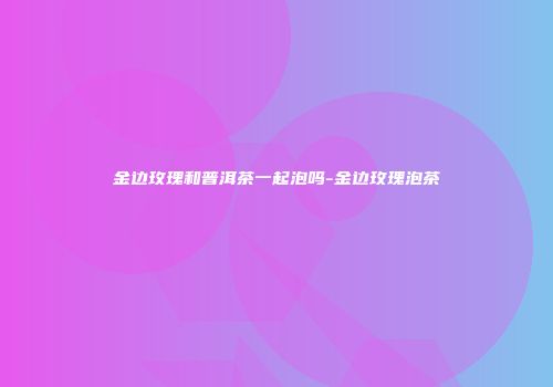 金边玫瑰和普洱茶一起泡吗-金边玫瑰泡茶