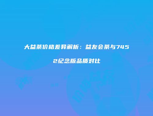 大益茶价格差异解析：益友会茶与7452纪念版品质对比