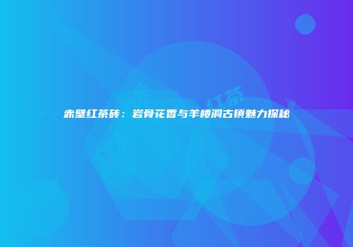 赤壁红茶砖：岩骨花香与羊楼洞古镇魅力探秘