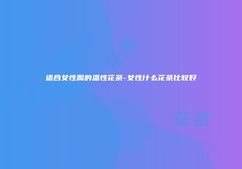 适合女性喝的温性花茶-女性什么花茶比较好