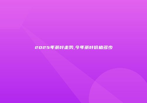 2025年茶叶走势,今年茶叶价格多少