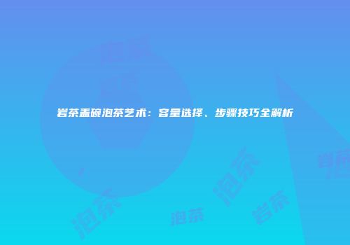 岩茶盖碗泡茶艺术：容量选择、步骤技巧全解析