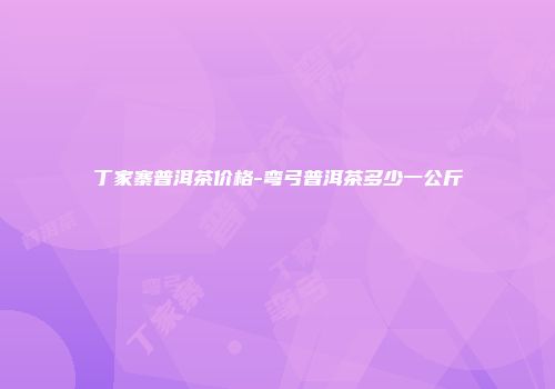 丁家寨普洱茶价格-弯弓普洱茶多少一公斤