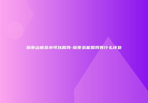 隔夜山楂茶水可以喝吗-隔夜茶能喝吗有什么坏处
