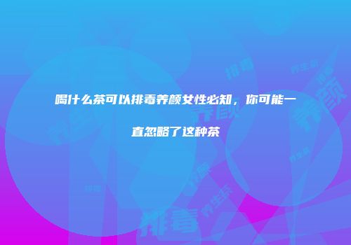 喝什么茶可以排毒养颜女性必知，你可能一直忽略了这种茶