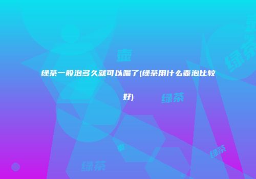 绿茶一般泡多久就可以喝了(绿茶用什么壶泡比较好)