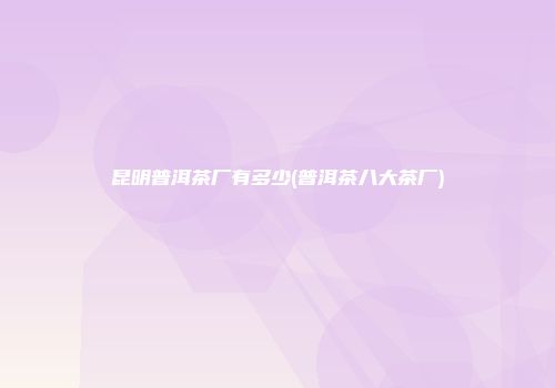昆明普洱茶厂有多少(普洱茶八大茶厂)