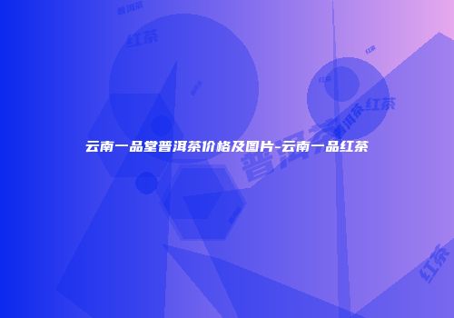 云南一品堂普洱茶价格及图片-云南一品红茶