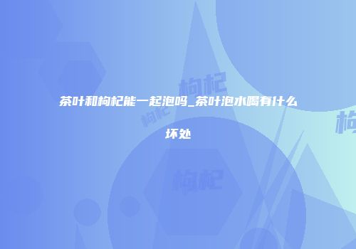茶叶和枸杞能一起泡吗_茶叶泡水喝有什么坏处
