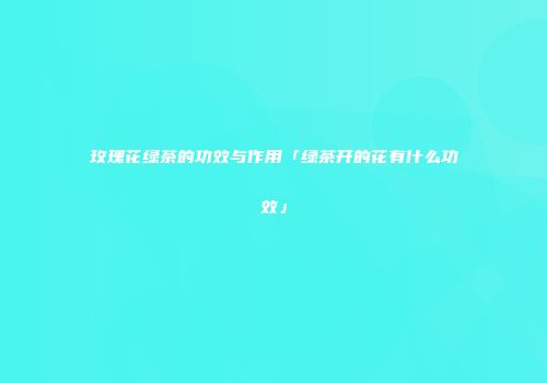 玫瑰花绿茶的功效与作用「绿茶开的花有什么功效」