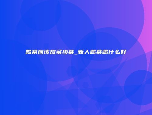 喝茶应该放多少茶_新人喝茶喝什么好